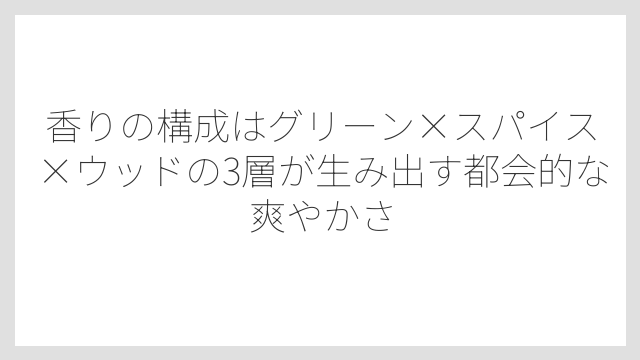 香りの構成はグリーン×スパイス×ウッドの3層が生み出す都会的な爽やかさ