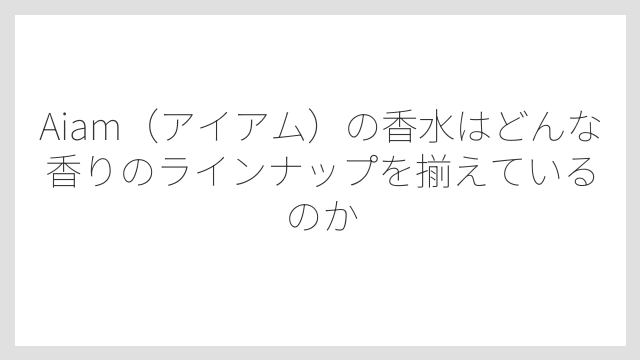 Aiam（アイアム）の香水はどんな香りのラインナップを揃えているのか
