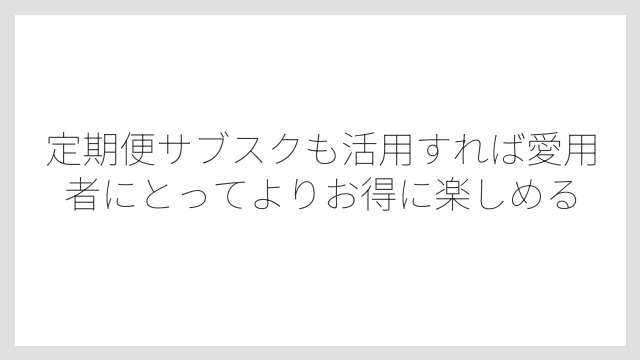 定期便サブスクも活用すれば愛用者にとってよりお得に楽しめる
