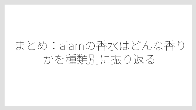 まとめ：aiamの香水はどんな香りかを種類別に振り返る