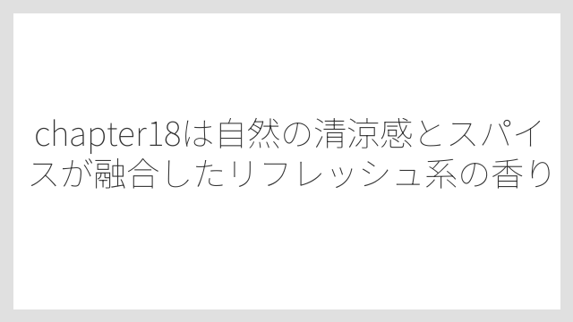 chapter18は自然の清涼感とスパイスが融合したリフレッシュ系の香り