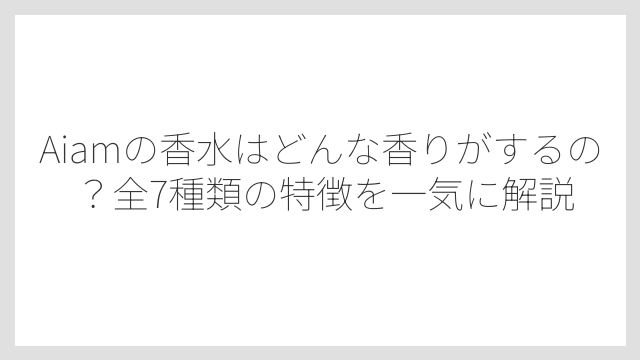 Aiamの香水はどんな香りがするの？全7種類の特徴を一気に解説