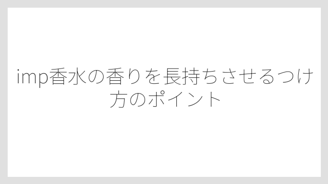 imp香水の香りを長持ちさせるつけ方のポイント