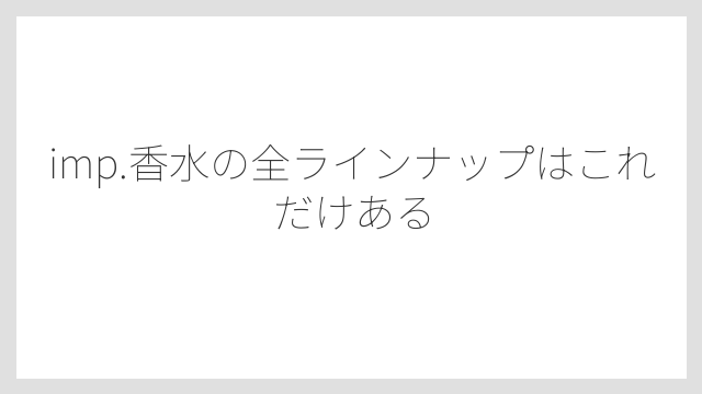 imp.香水の全ラインナップはこれだけある