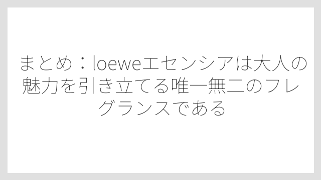 まとめ：loeweエセンシアは大人の魅力を引き立てる唯一無二のフレグランスである