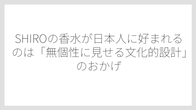 SHIROの香水が日本人に好まれるのは「無個性に見せる文化的設計」のおかげ