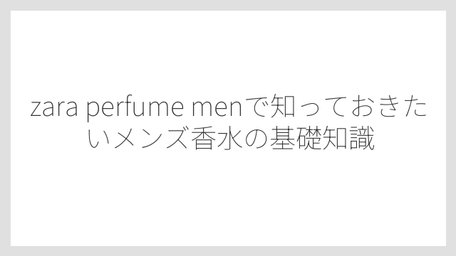 zara perfume menで知っておきたいメンズ香水の基礎知識
