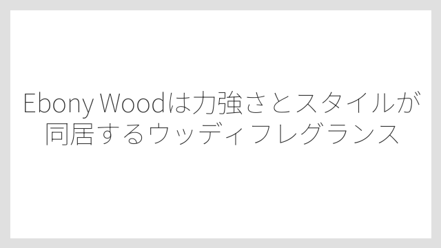 Ebony Woodは力強さとスタイルが同居するウッディフレグランス
